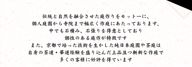 伝統と自然を融合させた庭作りをモットーに、
個人庭園から寺院まで幅広く作庭にあたっております。中でも石積み、石張りを得意としており個性のある庭作が特徴ですまた、京都で培った技術を生かした純日本庭園や茶庭は自身の茶道・華道経験を盛り込んだ上品且つ斬新な作庭で多くの客様に好評を得ています