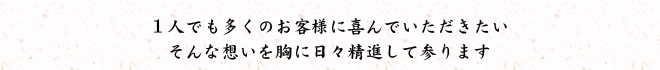 1人でも多くのお客様に喜んでいただきたいそんな想いを胸に日々精進して参ります