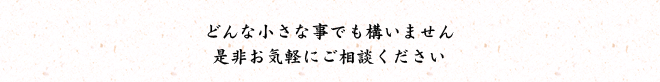 どんな小さな事でも構いません是非お気軽にご相談ください
