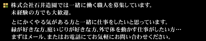 株式会社石井造園では一緒に働く職人を募集しています。
未経験の方でも大歓迎。
とにかくやる気がある方と一緒に仕事をしたいと思っています。
緑が好きな方、庭いじりが好きな方、外で体を動かす仕事がしたい方…
まずはメール、またはお電話にてお気軽にお問い合わせください。